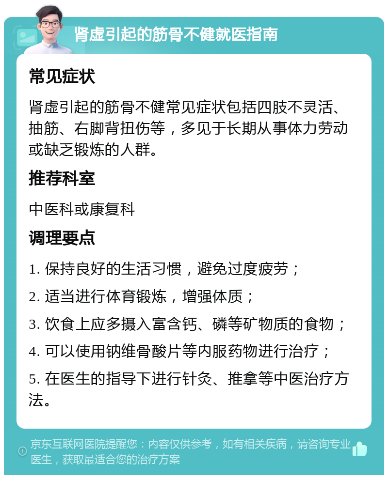 肾虚引起的筋骨不健就医指南 常见症状 肾虚引起的筋骨不健常见症状包括四肢不灵活、抽筋、右脚背扭伤等，多见于长期从事体力劳动或缺乏锻炼的人群。 推荐科室 中医科或康复科 调理要点 1. 保持良好的生活习惯，避免过度疲劳； 2. 适当进行体育锻炼，增强体质； 3. 饮食上应多摄入富含钙、磷等矿物质的食物； 4. 可以使用钠维骨酸片等内服药物进行治疗； 5. 在医生的指导下进行针灸、推拿等中医治疗方法。