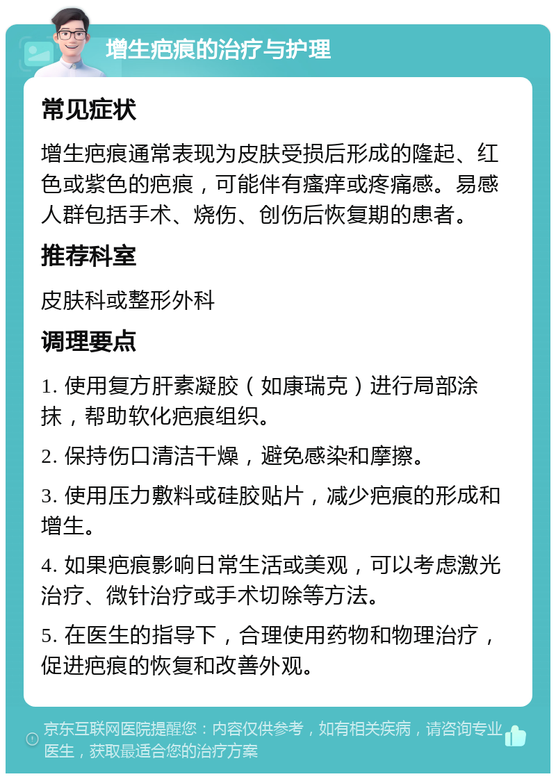 增生疤痕的治疗与护理 常见症状 增生疤痕通常表现为皮肤受损后形成的隆起、红色或紫色的疤痕，可能伴有瘙痒或疼痛感。易感人群包括手术、烧伤、创伤后恢复期的患者。 推荐科室 皮肤科或整形外科 调理要点 1. 使用复方肝素凝胶（如康瑞克）进行局部涂抹，帮助软化疤痕组织。 2. 保持伤口清洁干燥，避免感染和摩擦。 3. 使用压力敷料或硅胶贴片，减少疤痕的形成和增生。 4. 如果疤痕影响日常生活或美观，可以考虑激光治疗、微针治疗或手术切除等方法。 5. 在医生的指导下，合理使用药物和物理治疗，促进疤痕的恢复和改善外观。