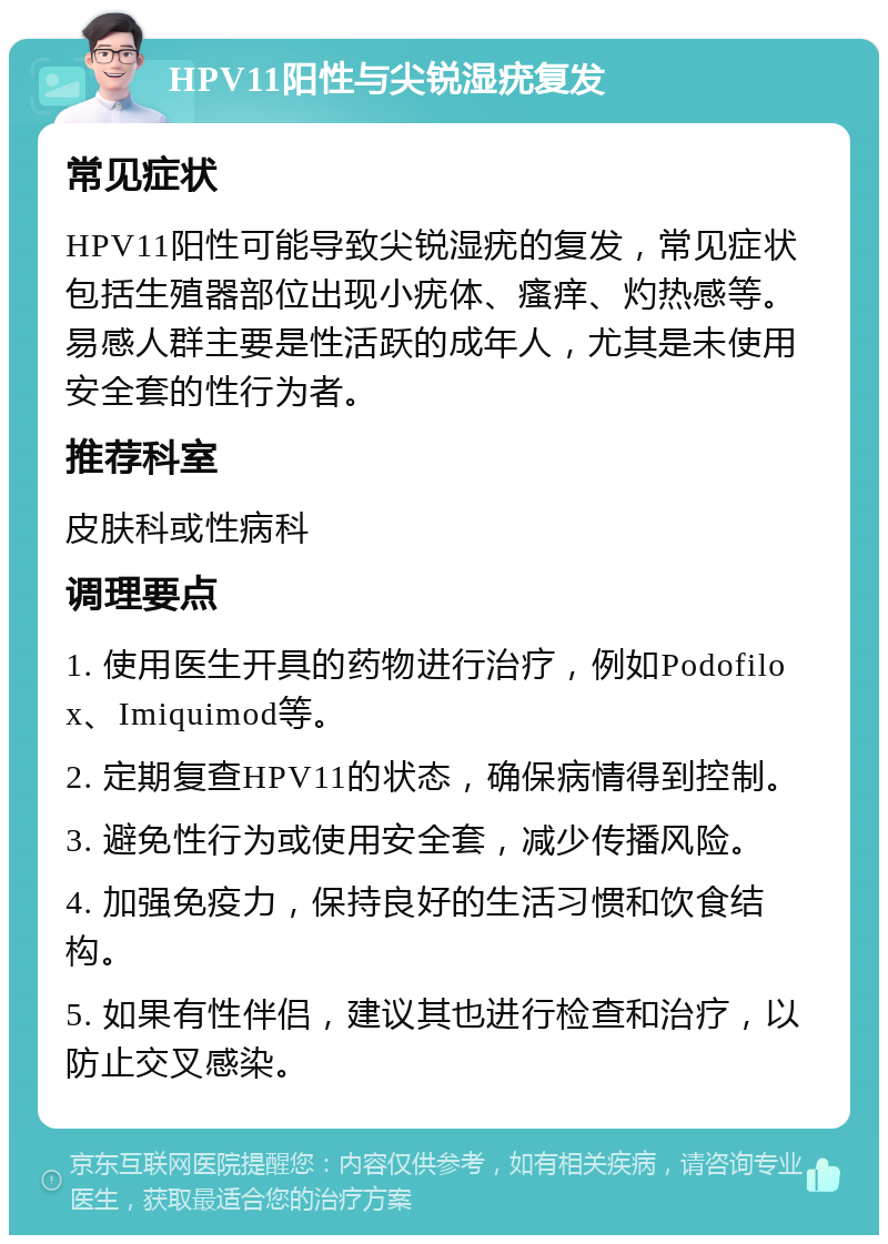 HPV11阳性与尖锐湿疣复发 常见症状 HPV11阳性可能导致尖锐湿疣的复发，常见症状包括生殖器部位出现小疣体、瘙痒、灼热感等。易感人群主要是性活跃的成年人，尤其是未使用安全套的性行为者。 推荐科室 皮肤科或性病科 调理要点 1. 使用医生开具的药物进行治疗，例如Podofilox、Imiquimod等。 2. 定期复查HPV11的状态，确保病情得到控制。 3. 避免性行为或使用安全套，减少传播风险。 4. 加强免疫力，保持良好的生活习惯和饮食结构。 5. 如果有性伴侣，建议其也进行检查和治疗，以防止交叉感染。