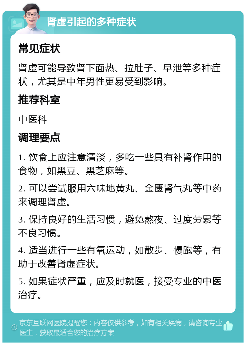 肾虚引起的多种症状 常见症状 肾虚可能导致肾下面热、拉肚子、早泄等多种症状，尤其是中年男性更易受到影响。 推荐科室 中医科 调理要点 1. 饮食上应注意清淡，多吃一些具有补肾作用的食物，如黑豆、黑芝麻等。 2. 可以尝试服用六味地黄丸、金匮肾气丸等中药来调理肾虚。 3. 保持良好的生活习惯，避免熬夜、过度劳累等不良习惯。 4. 适当进行一些有氧运动，如散步、慢跑等，有助于改善肾虚症状。 5. 如果症状严重，应及时就医，接受专业的中医治疗。