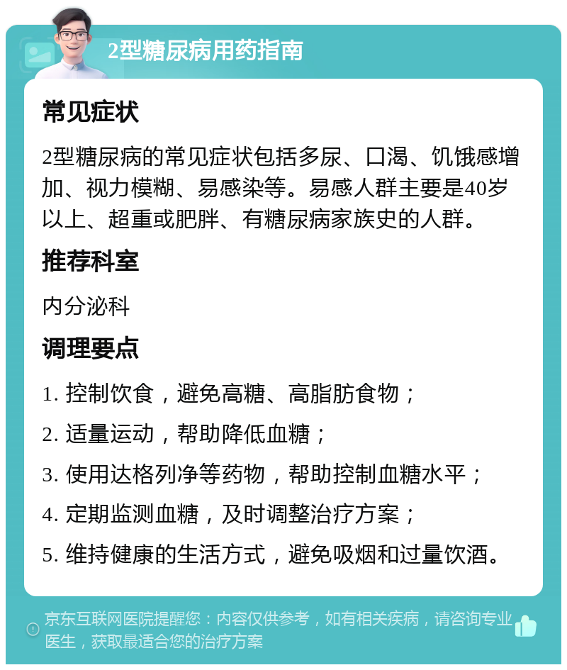 2型糖尿病用药指南 常见症状 2型糖尿病的常见症状包括多尿、口渴、饥饿感增加、视力模糊、易感染等。易感人群主要是40岁以上、超重或肥胖、有糖尿病家族史的人群。 推荐科室 内分泌科 调理要点 1. 控制饮食，避免高糖、高脂肪食物； 2. 适量运动，帮助降低血糖； 3. 使用达格列净等药物，帮助控制血糖水平； 4. 定期监测血糖，及时调整治疗方案； 5. 维持健康的生活方式，避免吸烟和过量饮酒。