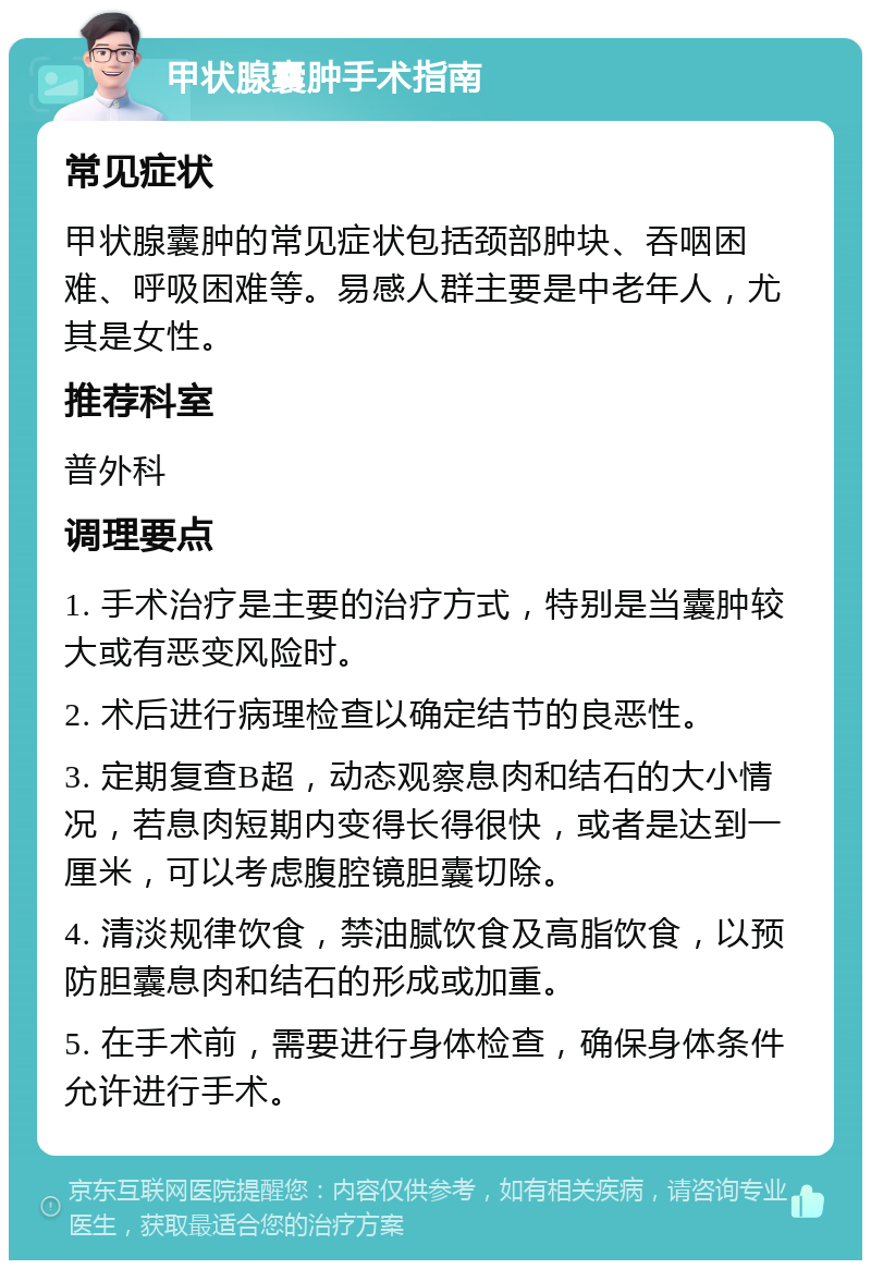 甲状腺囊肿手术指南 常见症状 甲状腺囊肿的常见症状包括颈部肿块、吞咽困难、呼吸困难等。易感人群主要是中老年人，尤其是女性。 推荐科室 普外科 调理要点 1. 手术治疗是主要的治疗方式，特别是当囊肿较大或有恶变风险时。 2. 术后进行病理检查以确定结节的良恶性。 3. 定期复查B超，动态观察息肉和结石的大小情况，若息肉短期内变得长得很快，或者是达到一厘米，可以考虑腹腔镜胆囊切除。 4. 清淡规律饮食，禁油腻饮食及高脂饮食，以预防胆囊息肉和结石的形成或加重。 5. 在手术前，需要进行身体检查，确保身体条件允许进行手术。