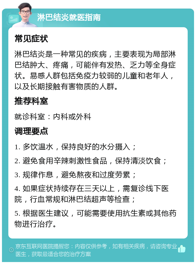 淋巴结炎就医指南 常见症状 淋巴结炎是一种常见的疾病，主要表现为局部淋巴结肿大、疼痛，可能伴有发热、乏力等全身症状。易感人群包括免疫力较弱的儿童和老年人，以及长期接触有害物质的人群。 推荐科室 就诊科室：内科或外科 调理要点 1. 多饮温水，保持良好的水分摄入； 2. 避免食用辛辣刺激性食品，保持清淡饮食； 3. 规律作息，避免熬夜和过度劳累； 4. 如果症状持续存在三天以上，需复诊线下医院，行血常规和淋巴结超声等检查； 5. 根据医生建议，可能需要使用抗生素或其他药物进行治疗。