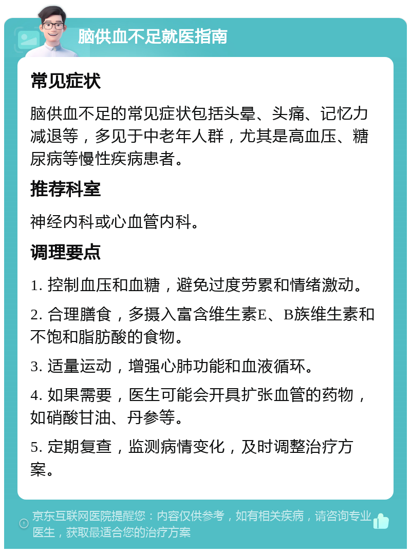 脑供血不足就医指南 常见症状 脑供血不足的常见症状包括头晕、头痛、记忆力减退等，多见于中老年人群，尤其是高血压、糖尿病等慢性疾病患者。 推荐科室 神经内科或心血管内科。 调理要点 1. 控制血压和血糖，避免过度劳累和情绪激动。 2. 合理膳食，多摄入富含维生素E、B族维生素和不饱和脂肪酸的食物。 3. 适量运动，增强心肺功能和血液循环。 4. 如果需要，医生可能会开具扩张血管的药物，如硝酸甘油、丹参等。 5. 定期复查，监测病情变化，及时调整治疗方案。