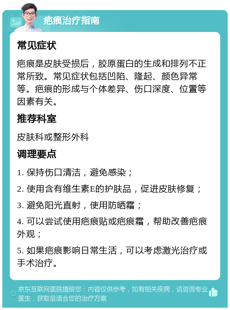 疤痕治疗指南 常见症状 疤痕是皮肤受损后，胶原蛋白的生成和排列不正常所致。常见症状包括凹陷、隆起、颜色异常等。疤痕的形成与个体差异、伤口深度、位置等因素有关。 推荐科室 皮肤科或整形外科 调理要点 1. 保持伤口清洁，避免感染； 2. 使用含有维生素E的护肤品，促进皮肤修复； 3. 避免阳光直射，使用防晒霜； 4. 可以尝试使用疤痕贴或疤痕霜，帮助改善疤痕外观； 5. 如果疤痕影响日常生活，可以考虑激光治疗或手术治疗。