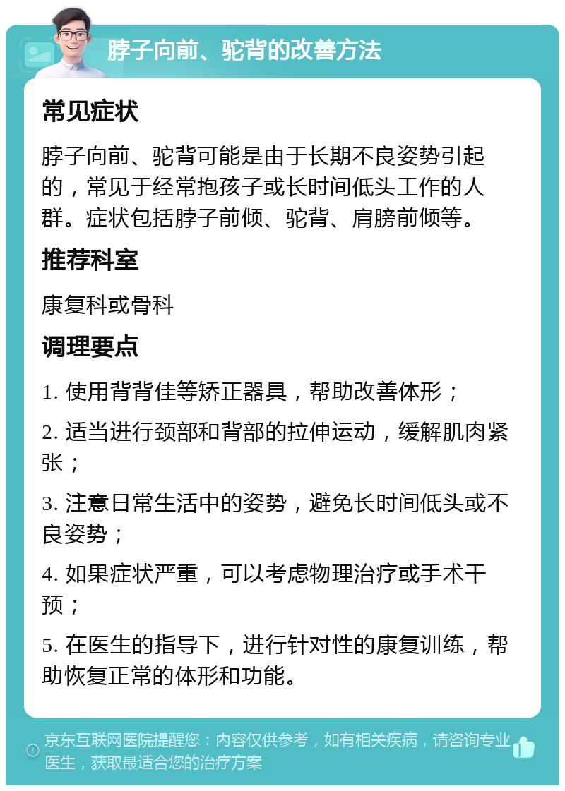 脖子向前、驼背的改善方法 常见症状 脖子向前、驼背可能是由于长期不良姿势引起的，常见于经常抱孩子或长时间低头工作的人群。症状包括脖子前倾、驼背、肩膀前倾等。 推荐科室 康复科或骨科 调理要点 1. 使用背背佳等矫正器具，帮助改善体形； 2. 适当进行颈部和背部的拉伸运动，缓解肌肉紧张； 3. 注意日常生活中的姿势，避免长时间低头或不良姿势； 4. 如果症状严重，可以考虑物理治疗或手术干预； 5. 在医生的指导下，进行针对性的康复训练，帮助恢复正常的体形和功能。