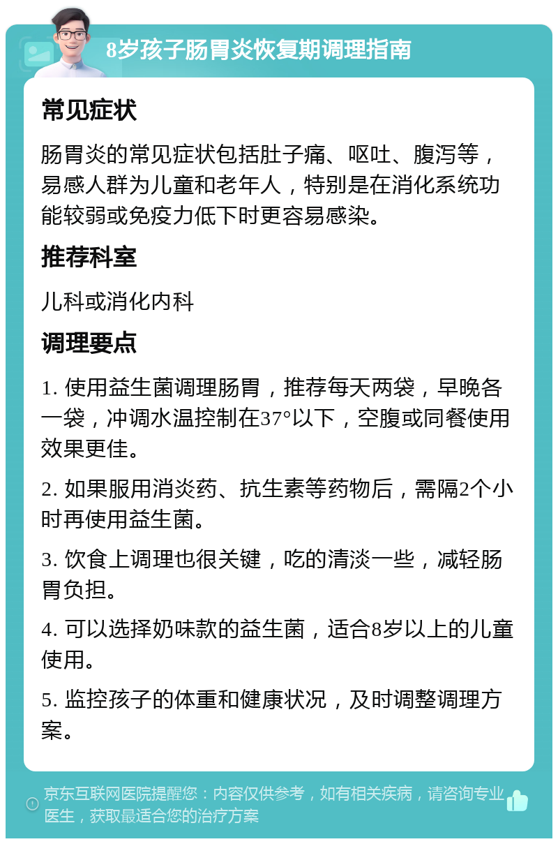 8岁孩子肠胃炎恢复期调理指南 常见症状 肠胃炎的常见症状包括肚子痛、呕吐、腹泻等，易感人群为儿童和老年人，特别是在消化系统功能较弱或免疫力低下时更容易感染。 推荐科室 儿科或消化内科 调理要点 1. 使用益生菌调理肠胃，推荐每天两袋，早晚各一袋，冲调水温控制在37°以下，空腹或同餐使用效果更佳。 2. 如果服用消炎药、抗生素等药物后，需隔2个小时再使用益生菌。 3. 饮食上调理也很关键，吃的清淡一些，减轻肠胃负担。 4. 可以选择奶味款的益生菌，适合8岁以上的儿童使用。 5. 监控孩子的体重和健康状况，及时调整调理方案。