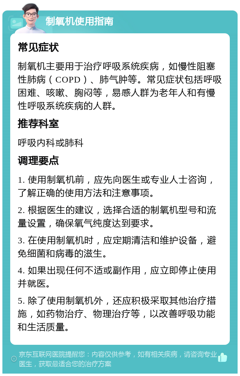 制氧机使用指南 常见症状 制氧机主要用于治疗呼吸系统疾病，如慢性阻塞性肺病（COPD）、肺气肿等。常见症状包括呼吸困难、咳嗽、胸闷等，易感人群为老年人和有慢性呼吸系统疾病的人群。 推荐科室 呼吸内科或肺科 调理要点 1. 使用制氧机前，应先向医生或专业人士咨询，了解正确的使用方法和注意事项。 2. 根据医生的建议，选择合适的制氧机型号和流量设置，确保氧气纯度达到要求。 3. 在使用制氧机时，应定期清洁和维护设备，避免细菌和病毒的滋生。 4. 如果出现任何不适或副作用，应立即停止使用并就医。 5. 除了使用制氧机外，还应积极采取其他治疗措施，如药物治疗、物理治疗等，以改善呼吸功能和生活质量。