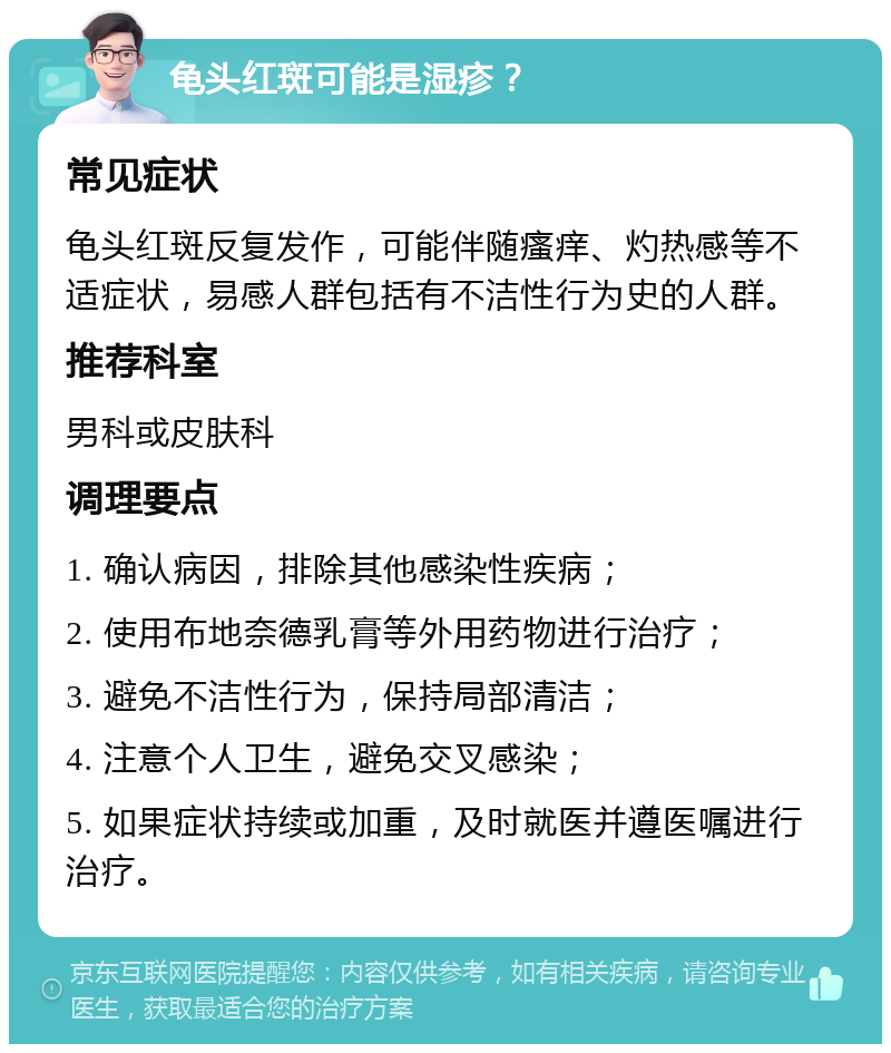 龟头红斑可能是湿疹？ 常见症状 龟头红斑反复发作，可能伴随瘙痒、灼热感等不适症状，易感人群包括有不洁性行为史的人群。 推荐科室 男科或皮肤科 调理要点 1. 确认病因，排除其他感染性疾病； 2. 使用布地奈德乳膏等外用药物进行治疗； 3. 避免不洁性行为，保持局部清洁； 4. 注意个人卫生，避免交叉感染； 5. 如果症状持续或加重，及时就医并遵医嘱进行治疗。