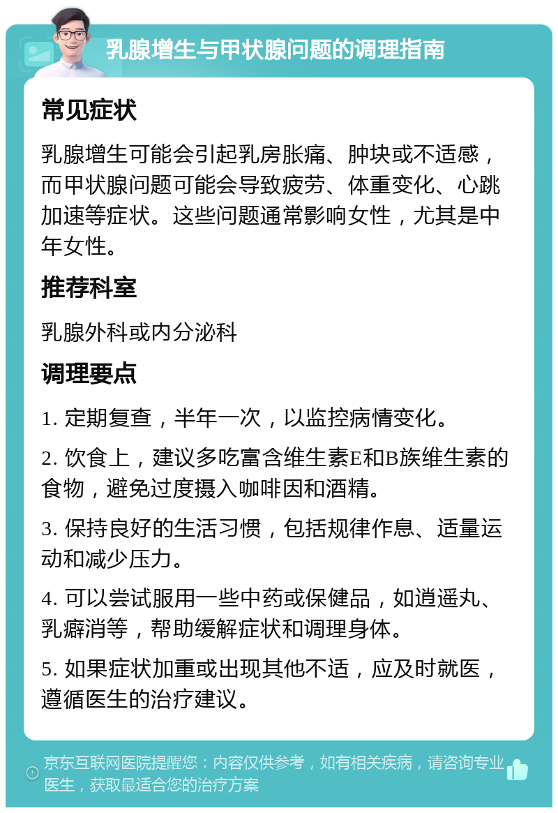 乳腺增生与甲状腺问题的调理指南 常见症状 乳腺增生可能会引起乳房胀痛、肿块或不适感，而甲状腺问题可能会导致疲劳、体重变化、心跳加速等症状。这些问题通常影响女性，尤其是中年女性。 推荐科室 乳腺外科或内分泌科 调理要点 1. 定期复查，半年一次，以监控病情变化。 2. 饮食上，建议多吃富含维生素E和B族维生素的食物，避免过度摄入咖啡因和酒精。 3. 保持良好的生活习惯，包括规律作息、适量运动和减少压力。 4. 可以尝试服用一些中药或保健品，如逍遥丸、乳癖消等，帮助缓解症状和调理身体。 5. 如果症状加重或出现其他不适，应及时就医，遵循医生的治疗建议。