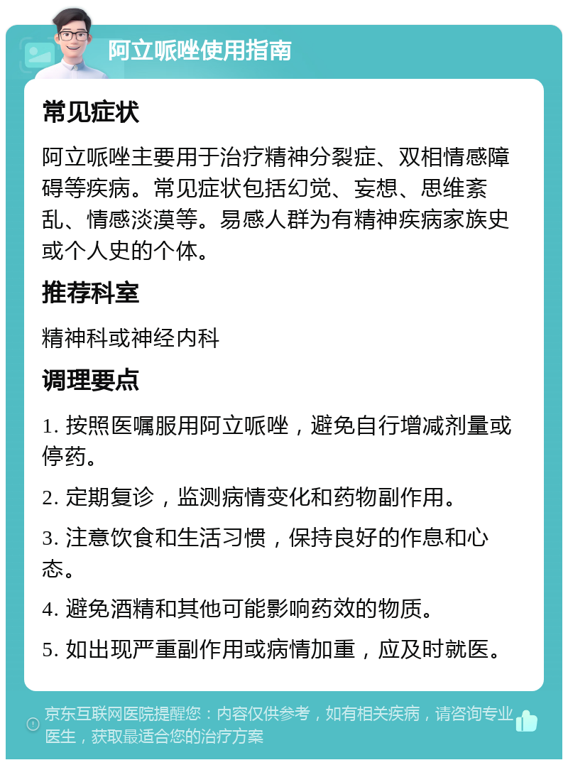 阿立哌唑使用指南 常见症状 阿立哌唑主要用于治疗精神分裂症、双相情感障碍等疾病。常见症状包括幻觉、妄想、思维紊乱、情感淡漠等。易感人群为有精神疾病家族史或个人史的个体。 推荐科室 精神科或神经内科 调理要点 1. 按照医嘱服用阿立哌唑，避免自行增减剂量或停药。 2. 定期复诊，监测病情变化和药物副作用。 3. 注意饮食和生活习惯，保持良好的作息和心态。 4. 避免酒精和其他可能影响药效的物质。 5. 如出现严重副作用或病情加重，应及时就医。