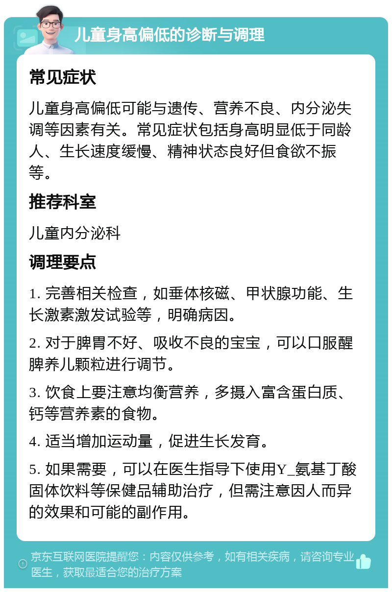 儿童身高偏低的诊断与调理 常见症状 儿童身高偏低可能与遗传、营养不良、内分泌失调等因素有关。常见症状包括身高明显低于同龄人、生长速度缓慢、精神状态良好但食欲不振等。 推荐科室 儿童内分泌科 调理要点 1. 完善相关检查，如垂体核磁、甲状腺功能、生长激素激发试验等，明确病因。 2. 对于脾胃不好、吸收不良的宝宝，可以口服醒脾养儿颗粒进行调节。 3. 饮食上要注意均衡营养，多摄入富含蛋白质、钙等营养素的食物。 4. 适当增加运动量，促进生长发育。 5. 如果需要，可以在医生指导下使用Y_氨基丁酸固体饮料等保健品辅助治疗，但需注意因人而异的效果和可能的副作用。