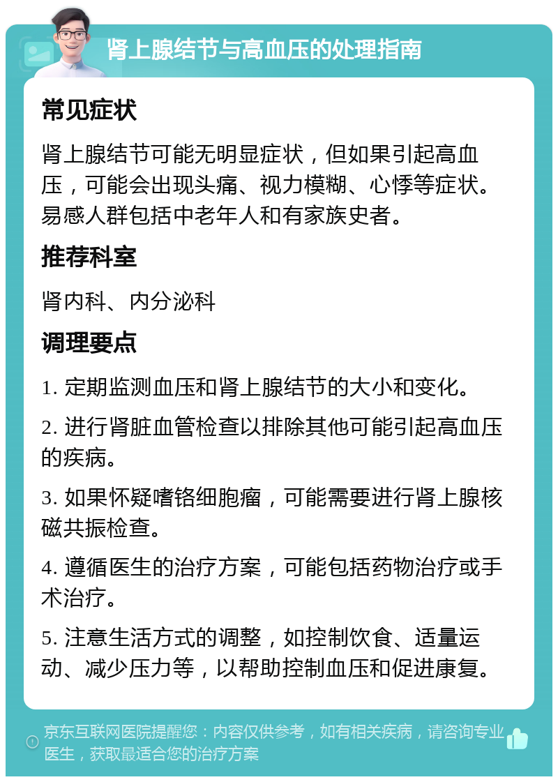 肾上腺结节与高血压的处理指南 常见症状 肾上腺结节可能无明显症状，但如果引起高血压，可能会出现头痛、视力模糊、心悸等症状。易感人群包括中老年人和有家族史者。 推荐科室 肾内科、内分泌科 调理要点 1. 定期监测血压和肾上腺结节的大小和变化。 2. 进行肾脏血管检查以排除其他可能引起高血压的疾病。 3. 如果怀疑嗜铬细胞瘤，可能需要进行肾上腺核磁共振检查。 4. 遵循医生的治疗方案，可能包括药物治疗或手术治疗。 5. 注意生活方式的调整，如控制饮食、适量运动、减少压力等，以帮助控制血压和促进康复。