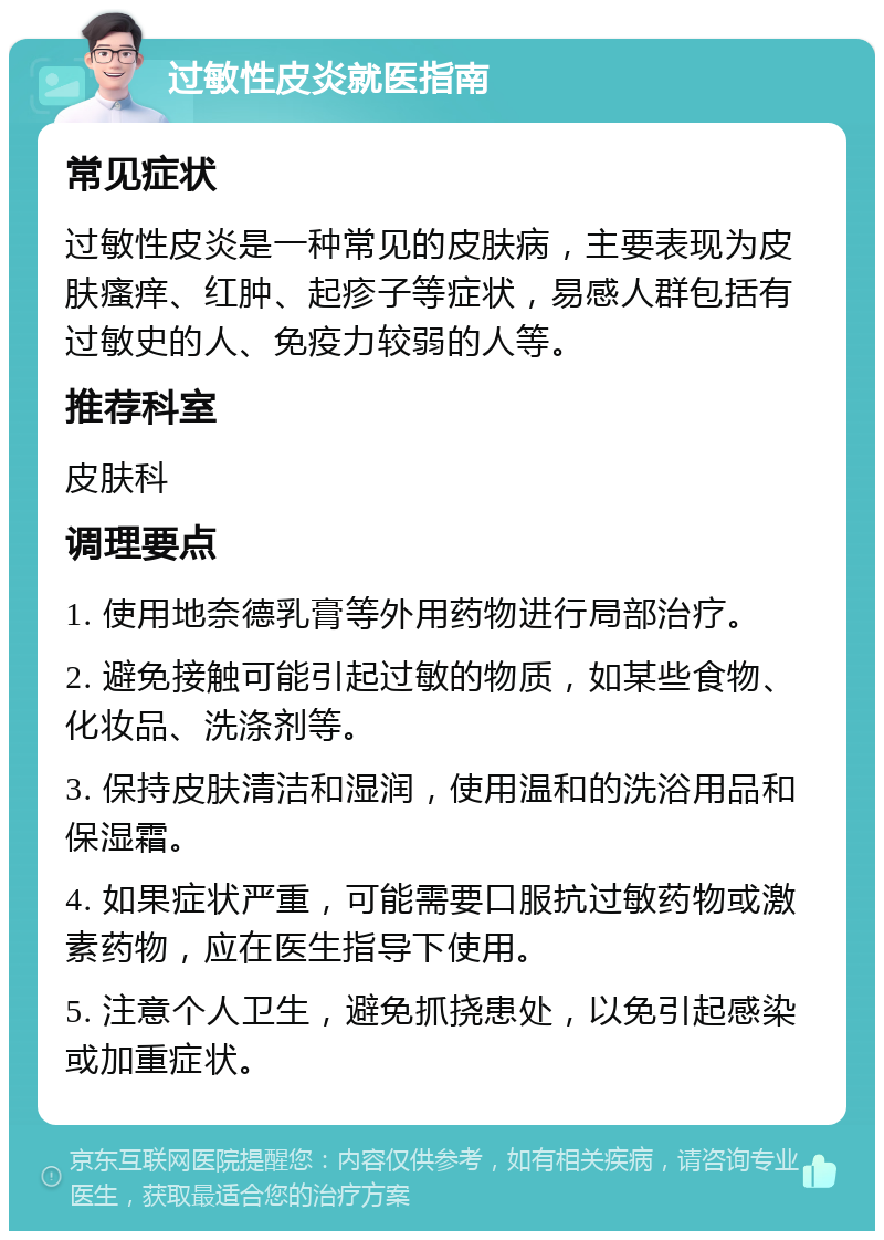 过敏性皮炎就医指南 常见症状 过敏性皮炎是一种常见的皮肤病，主要表现为皮肤瘙痒、红肿、起疹子等症状，易感人群包括有过敏史的人、免疫力较弱的人等。 推荐科室 皮肤科 调理要点 1. 使用地奈德乳膏等外用药物进行局部治疗。 2. 避免接触可能引起过敏的物质，如某些食物、化妆品、洗涤剂等。 3. 保持皮肤清洁和湿润，使用温和的洗浴用品和保湿霜。 4. 如果症状严重，可能需要口服抗过敏药物或激素药物，应在医生指导下使用。 5. 注意个人卫生，避免抓挠患处，以免引起感染或加重症状。