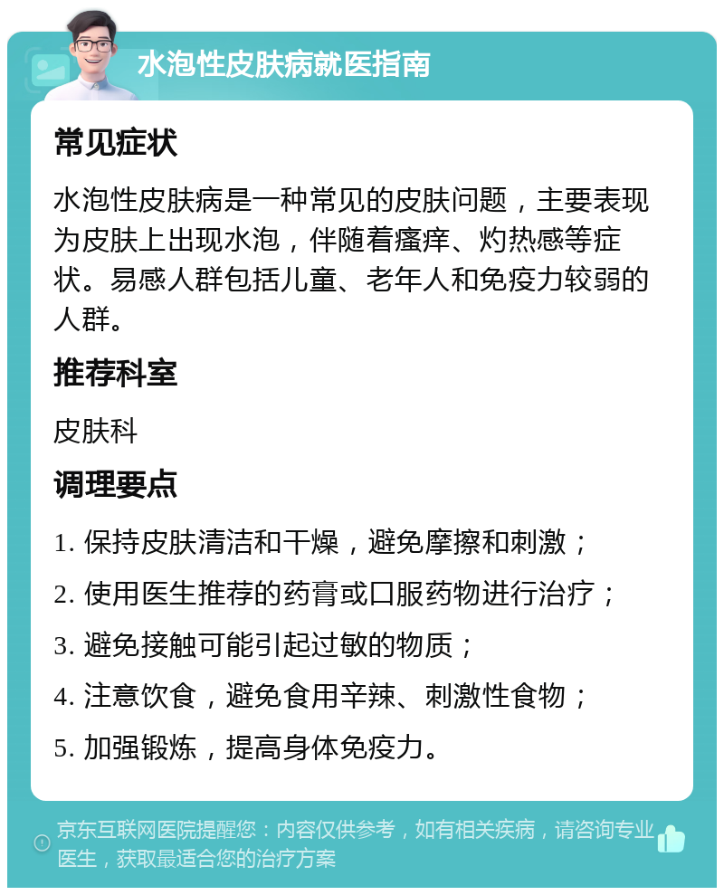 水泡性皮肤病就医指南 常见症状 水泡性皮肤病是一种常见的皮肤问题，主要表现为皮肤上出现水泡，伴随着瘙痒、灼热感等症状。易感人群包括儿童、老年人和免疫力较弱的人群。 推荐科室 皮肤科 调理要点 1. 保持皮肤清洁和干燥，避免摩擦和刺激； 2. 使用医生推荐的药膏或口服药物进行治疗； 3. 避免接触可能引起过敏的物质； 4. 注意饮食，避免食用辛辣、刺激性食物； 5. 加强锻炼，提高身体免疫力。