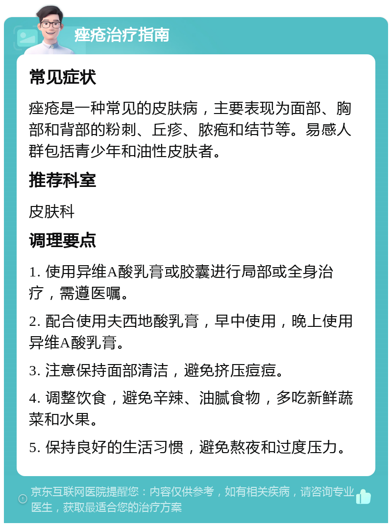 痤疮治疗指南 常见症状 痤疮是一种常见的皮肤病，主要表现为面部、胸部和背部的粉刺、丘疹、脓疱和结节等。易感人群包括青少年和油性皮肤者。 推荐科室 皮肤科 调理要点 1. 使用异维A酸乳膏或胶囊进行局部或全身治疗，需遵医嘱。 2. 配合使用夫西地酸乳膏，早中使用，晚上使用异维A酸乳膏。 3. 注意保持面部清洁，避免挤压痘痘。 4. 调整饮食，避免辛辣、油腻食物，多吃新鲜蔬菜和水果。 5. 保持良好的生活习惯，避免熬夜和过度压力。