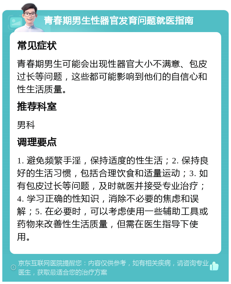 青春期男生性器官发育问题就医指南 常见症状 青春期男生可能会出现性器官大小不满意、包皮过长等问题，这些都可能影响到他们的自信心和性生活质量。 推荐科室 男科 调理要点 1. 避免频繁手淫，保持适度的性生活；2. 保持良好的生活习惯，包括合理饮食和适量运动；3. 如有包皮过长等问题，及时就医并接受专业治疗；4. 学习正确的性知识，消除不必要的焦虑和误解；5. 在必要时，可以考虑使用一些辅助工具或药物来改善性生活质量，但需在医生指导下使用。