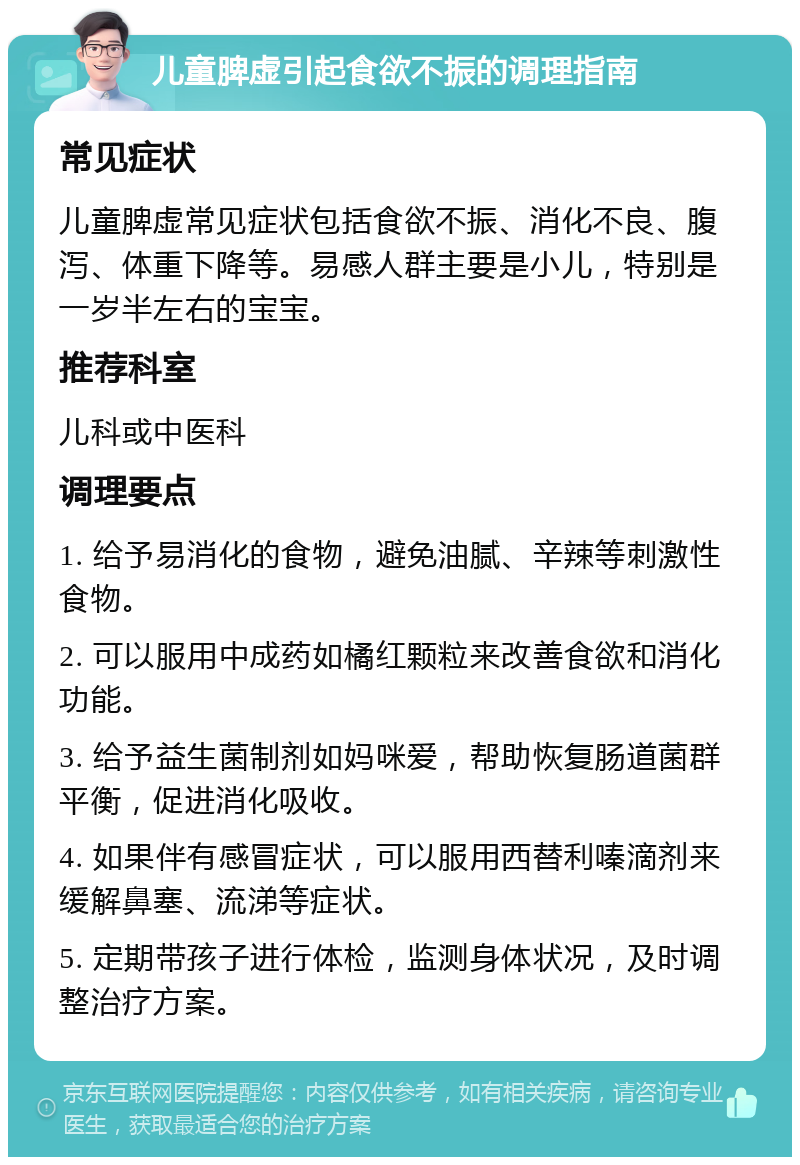 儿童脾虚引起食欲不振的调理指南 常见症状 儿童脾虚常见症状包括食欲不振、消化不良、腹泻、体重下降等。易感人群主要是小儿，特别是一岁半左右的宝宝。 推荐科室 儿科或中医科 调理要点 1. 给予易消化的食物，避免油腻、辛辣等刺激性食物。 2. 可以服用中成药如橘红颗粒来改善食欲和消化功能。 3. 给予益生菌制剂如妈咪爱，帮助恢复肠道菌群平衡，促进消化吸收。 4. 如果伴有感冒症状，可以服用西替利嗪滴剂来缓解鼻塞、流涕等症状。 5. 定期带孩子进行体检，监测身体状况，及时调整治疗方案。