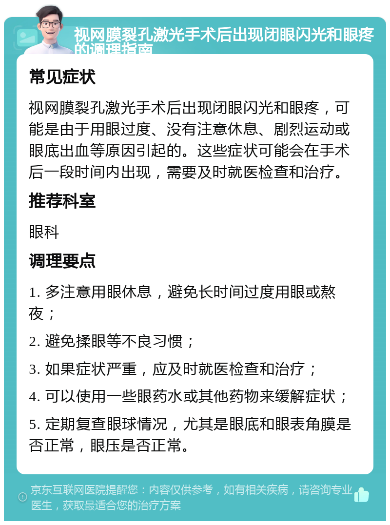 视网膜裂孔激光手术后出现闭眼闪光和眼疼的调理指南 常见症状 视网膜裂孔激光手术后出现闭眼闪光和眼疼，可能是由于用眼过度、没有注意休息、剧烈运动或眼底出血等原因引起的。这些症状可能会在手术后一段时间内出现，需要及时就医检查和治疗。 推荐科室 眼科 调理要点 1. 多注意用眼休息，避免长时间过度用眼或熬夜； 2. 避免揉眼等不良习惯； 3. 如果症状严重，应及时就医检查和治疗； 4. 可以使用一些眼药水或其他药物来缓解症状； 5. 定期复查眼球情况，尤其是眼底和眼表角膜是否正常，眼压是否正常。