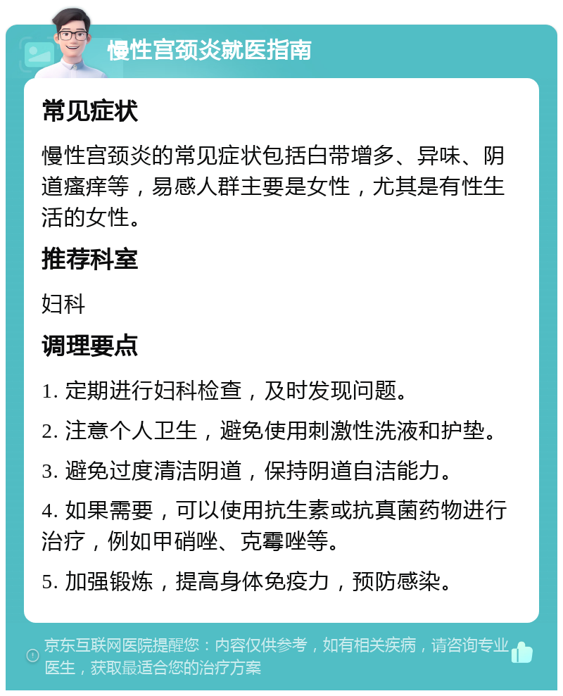 慢性宫颈炎就医指南 常见症状 慢性宫颈炎的常见症状包括白带增多、异味、阴道瘙痒等，易感人群主要是女性，尤其是有性生活的女性。 推荐科室 妇科 调理要点 1. 定期进行妇科检查，及时发现问题。 2. 注意个人卫生，避免使用刺激性洗液和护垫。 3. 避免过度清洁阴道，保持阴道自洁能力。 4. 如果需要，可以使用抗生素或抗真菌药物进行治疗，例如甲硝唑、克霉唑等。 5. 加强锻炼，提高身体免疫力，预防感染。