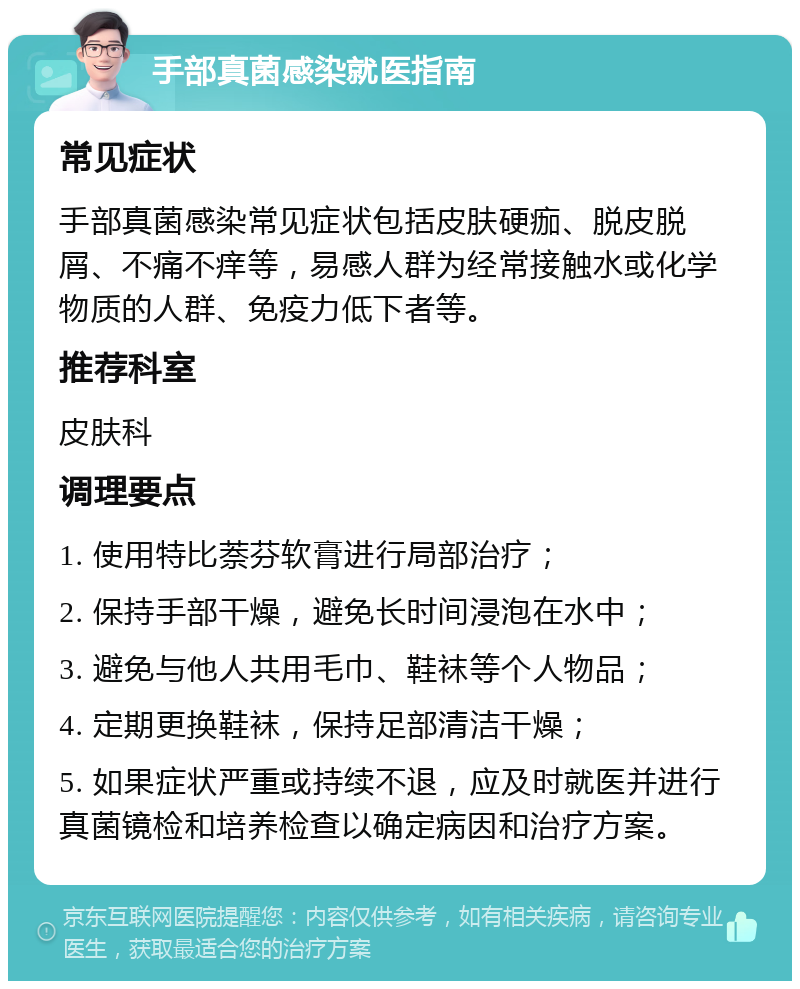 手部真菌感染就医指南 常见症状 手部真菌感染常见症状包括皮肤硬痂、脱皮脱屑、不痛不痒等，易感人群为经常接触水或化学物质的人群、免疫力低下者等。 推荐科室 皮肤科 调理要点 1. 使用特比萘芬软膏进行局部治疗； 2. 保持手部干燥，避免长时间浸泡在水中； 3. 避免与他人共用毛巾、鞋袜等个人物品； 4. 定期更换鞋袜，保持足部清洁干燥； 5. 如果症状严重或持续不退，应及时就医并进行真菌镜检和培养检查以确定病因和治疗方案。