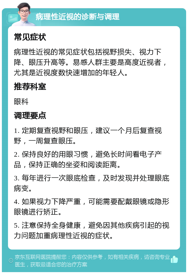 病理性近视的诊断与调理 常见症状 病理性近视的常见症状包括视野损失、视力下降、眼压升高等。易感人群主要是高度近视者，尤其是近视度数快速增加的年轻人。 推荐科室 眼科 调理要点 1. 定期复查视野和眼压，建议一个月后复查视野，一周复查眼压。 2. 保持良好的用眼习惯，避免长时间看电子产品，保持正确的坐姿和阅读距离。 3. 每年进行一次眼底检查，及时发现并处理眼底病变。 4. 如果视力下降严重，可能需要配戴眼镜或隐形眼镜进行矫正。 5. 注意保持全身健康，避免因其他疾病引起的视力问题加重病理性近视的症状。