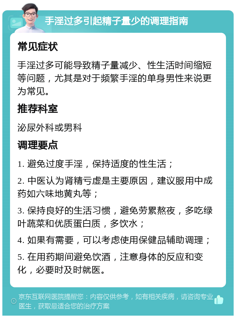 手淫过多引起精子量少的调理指南 常见症状 手淫过多可能导致精子量减少、性生活时间缩短等问题，尤其是对于频繁手淫的单身男性来说更为常见。 推荐科室 泌尿外科或男科 调理要点 1. 避免过度手淫，保持适度的性生活； 2. 中医认为肾精亏虚是主要原因，建议服用中成药如六味地黄丸等； 3. 保持良好的生活习惯，避免劳累熬夜，多吃绿叶蔬菜和优质蛋白质，多饮水； 4. 如果有需要，可以考虑使用保健品辅助调理； 5. 在用药期间避免饮酒，注意身体的反应和变化，必要时及时就医。