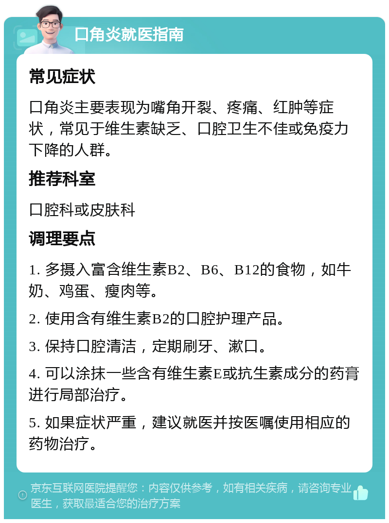 口角炎就医指南 常见症状 口角炎主要表现为嘴角开裂、疼痛、红肿等症状，常见于维生素缺乏、口腔卫生不佳或免疫力下降的人群。 推荐科室 口腔科或皮肤科 调理要点 1. 多摄入富含维生素B2、B6、B12的食物，如牛奶、鸡蛋、瘦肉等。 2. 使用含有维生素B2的口腔护理产品。 3. 保持口腔清洁，定期刷牙、漱口。 4. 可以涂抹一些含有维生素E或抗生素成分的药膏进行局部治疗。 5. 如果症状严重，建议就医并按医嘱使用相应的药物治疗。