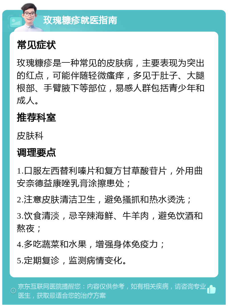 玫瑰糠疹就医指南 常见症状 玫瑰糠疹是一种常见的皮肤病，主要表现为突出的红点，可能伴随轻微瘙痒，多见于肚子、大腿根部、手臂腋下等部位，易感人群包括青少年和成人。 推荐科室 皮肤科 调理要点 1.口服左西替利嗪片和复方甘草酸苷片，外用曲安奈德益康唑乳膏涂擦患处； 2.注意皮肤清洁卫生，避免搔抓和热水烫洗； 3.饮食清淡，忌辛辣海鲜、牛羊肉，避免饮酒和熬夜； 4.多吃蔬菜和水果，增强身体免疫力； 5.定期复诊，监测病情变化。