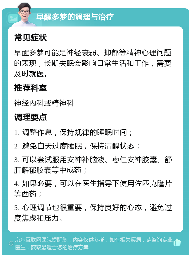 早醒多梦的调理与治疗 常见症状 早醒多梦可能是神经衰弱、抑郁等精神心理问题的表现，长期失眠会影响日常生活和工作，需要及时就医。 推荐科室 神经内科或精神科 调理要点 1. 调整作息，保持规律的睡眠时间； 2. 避免白天过度睡眠，保持清醒状态； 3. 可以尝试服用安神补脑液、枣仁安神胶囊、舒肝解郁胶囊等中成药； 4. 如果必要，可以在医生指导下使用佐匹克隆片等西药； 5. 心理调节也很重要，保持良好的心态，避免过度焦虑和压力。