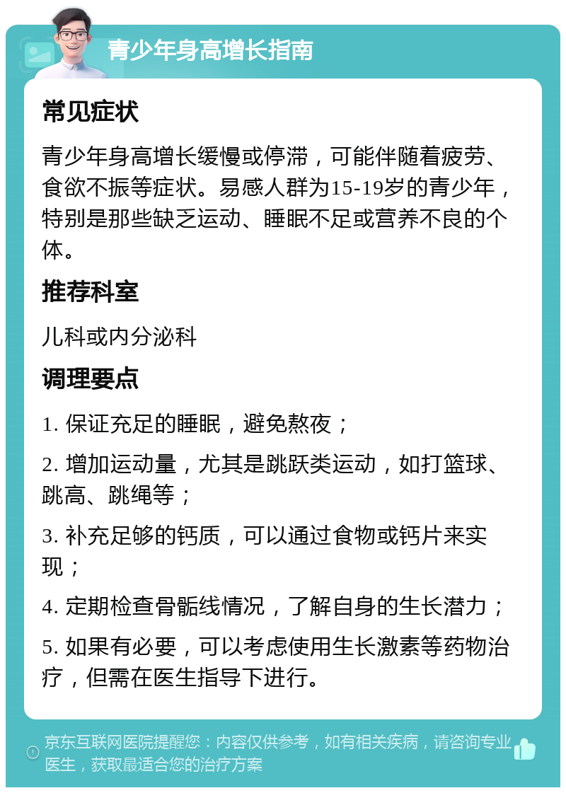 青少年身高增长指南 常见症状 青少年身高增长缓慢或停滞，可能伴随着疲劳、食欲不振等症状。易感人群为15-19岁的青少年，特别是那些缺乏运动、睡眠不足或营养不良的个体。 推荐科室 儿科或内分泌科 调理要点 1. 保证充足的睡眠，避免熬夜； 2. 增加运动量，尤其是跳跃类运动，如打篮球、跳高、跳绳等； 3. 补充足够的钙质，可以通过食物或钙片来实现； 4. 定期检查骨骺线情况，了解自身的生长潜力； 5. 如果有必要，可以考虑使用生长激素等药物治疗，但需在医生指导下进行。