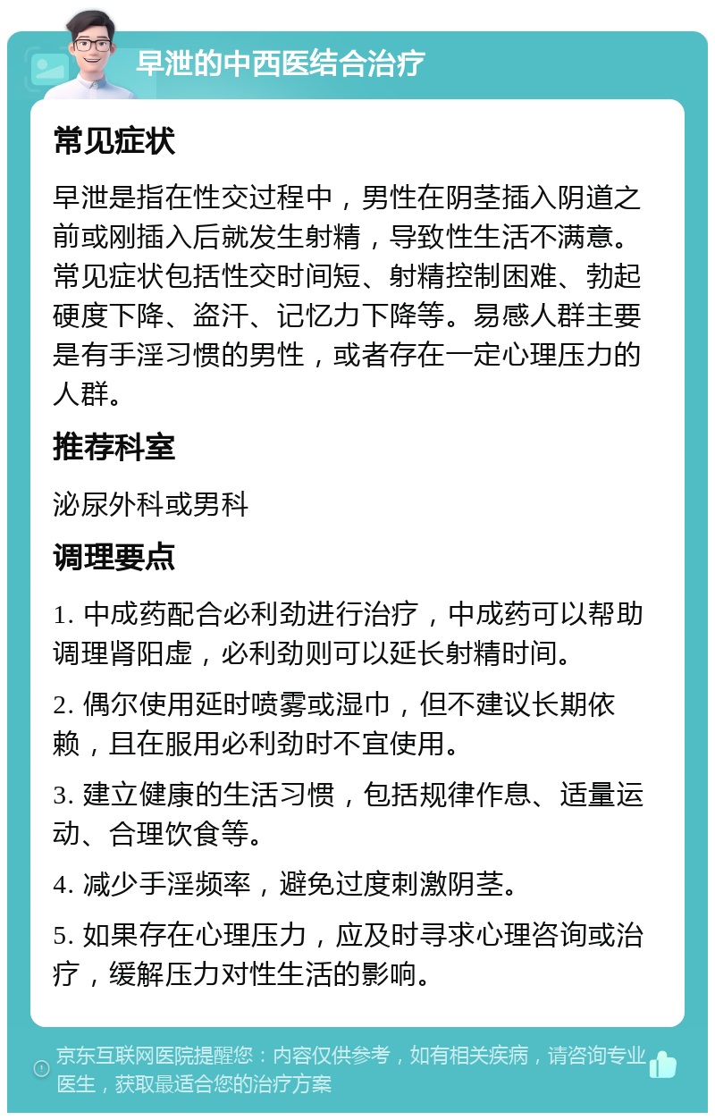 早泄的中西医结合治疗 常见症状 早泄是指在性交过程中，男性在阴茎插入阴道之前或刚插入后就发生射精，导致性生活不满意。常见症状包括性交时间短、射精控制困难、勃起硬度下降、盗汗、记忆力下降等。易感人群主要是有手淫习惯的男性，或者存在一定心理压力的人群。 推荐科室 泌尿外科或男科 调理要点 1. 中成药配合必利劲进行治疗，中成药可以帮助调理肾阳虚，必利劲则可以延长射精时间。 2. 偶尔使用延时喷雾或湿巾，但不建议长期依赖，且在服用必利劲时不宜使用。 3. 建立健康的生活习惯，包括规律作息、适量运动、合理饮食等。 4. 减少手淫频率，避免过度刺激阴茎。 5. 如果存在心理压力，应及时寻求心理咨询或治疗，缓解压力对性生活的影响。