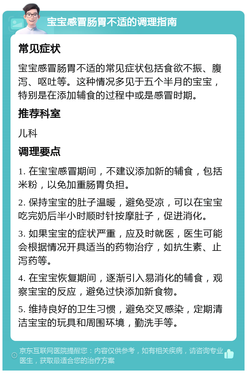 宝宝感冒肠胃不适的调理指南 常见症状 宝宝感冒肠胃不适的常见症状包括食欲不振、腹泻、呕吐等。这种情况多见于五个半月的宝宝，特别是在添加辅食的过程中或是感冒时期。 推荐科室 儿科 调理要点 1. 在宝宝感冒期间，不建议添加新的辅食，包括米粉，以免加重肠胃负担。 2. 保持宝宝的肚子温暖，避免受凉，可以在宝宝吃完奶后半小时顺时针按摩肚子，促进消化。 3. 如果宝宝的症状严重，应及时就医，医生可能会根据情况开具适当的药物治疗，如抗生素、止泻药等。 4. 在宝宝恢复期间，逐渐引入易消化的辅食，观察宝宝的反应，避免过快添加新食物。 5. 维持良好的卫生习惯，避免交叉感染，定期清洁宝宝的玩具和周围环境，勤洗手等。