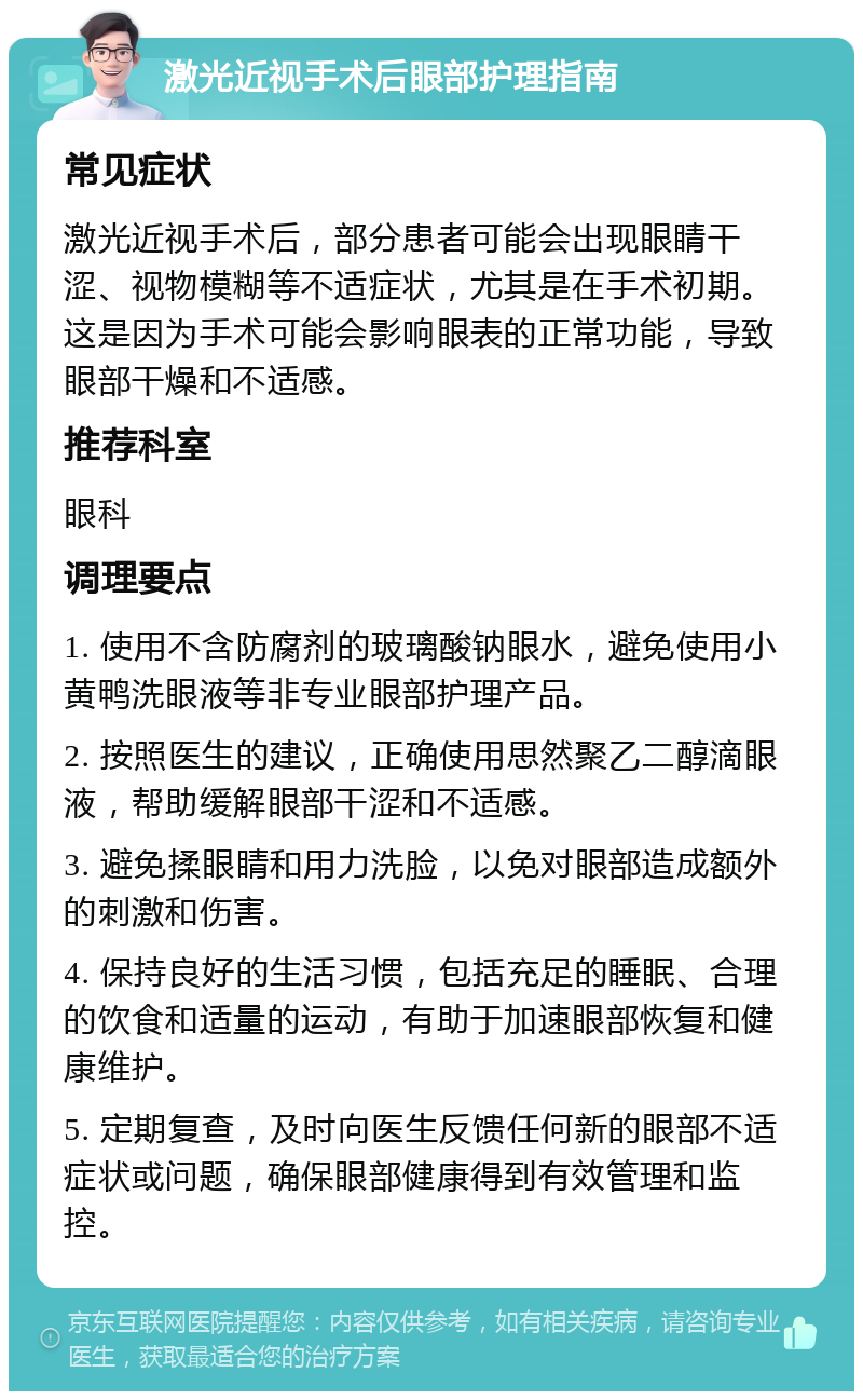 激光近视手术后眼部护理指南 常见症状 激光近视手术后，部分患者可能会出现眼睛干涩、视物模糊等不适症状，尤其是在手术初期。这是因为手术可能会影响眼表的正常功能，导致眼部干燥和不适感。 推荐科室 眼科 调理要点 1. 使用不含防腐剂的玻璃酸钠眼水，避免使用小黄鸭洗眼液等非专业眼部护理产品。 2. 按照医生的建议，正确使用思然聚乙二醇滴眼液，帮助缓解眼部干涩和不适感。 3. 避免揉眼睛和用力洗脸，以免对眼部造成额外的刺激和伤害。 4. 保持良好的生活习惯，包括充足的睡眠、合理的饮食和适量的运动，有助于加速眼部恢复和健康维护。 5. 定期复查，及时向医生反馈任何新的眼部不适症状或问题，确保眼部健康得到有效管理和监控。