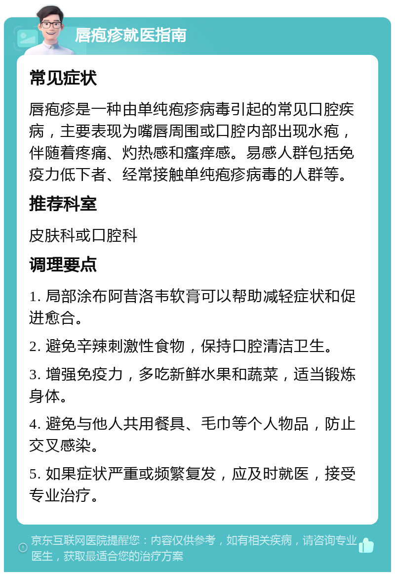 唇疱疹就医指南 常见症状 唇疱疹是一种由单纯疱疹病毒引起的常见口腔疾病，主要表现为嘴唇周围或口腔内部出现水疱，伴随着疼痛、灼热感和瘙痒感。易感人群包括免疫力低下者、经常接触单纯疱疹病毒的人群等。 推荐科室 皮肤科或口腔科 调理要点 1. 局部涂布阿昔洛韦软膏可以帮助减轻症状和促进愈合。 2. 避免辛辣刺激性食物，保持口腔清洁卫生。 3. 增强免疫力，多吃新鲜水果和蔬菜，适当锻炼身体。 4. 避免与他人共用餐具、毛巾等个人物品，防止交叉感染。 5. 如果症状严重或频繁复发，应及时就医，接受专业治疗。