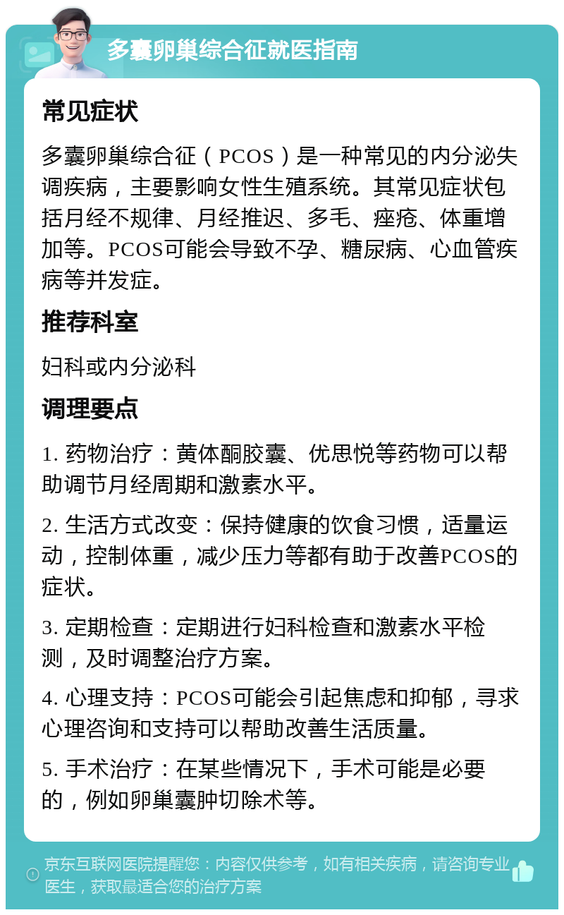 多囊卵巢综合征就医指南 常见症状 多囊卵巢综合征（PCOS）是一种常见的内分泌失调疾病，主要影响女性生殖系统。其常见症状包括月经不规律、月经推迟、多毛、痤疮、体重增加等。PCOS可能会导致不孕、糖尿病、心血管疾病等并发症。 推荐科室 妇科或内分泌科 调理要点 1. 药物治疗：黄体酮胶囊、优思悦等药物可以帮助调节月经周期和激素水平。 2. 生活方式改变：保持健康的饮食习惯，适量运动，控制体重，减少压力等都有助于改善PCOS的症状。 3. 定期检查：定期进行妇科检查和激素水平检测，及时调整治疗方案。 4. 心理支持：PCOS可能会引起焦虑和抑郁，寻求心理咨询和支持可以帮助改善生活质量。 5. 手术治疗：在某些情况下，手术可能是必要的，例如卵巢囊肿切除术等。