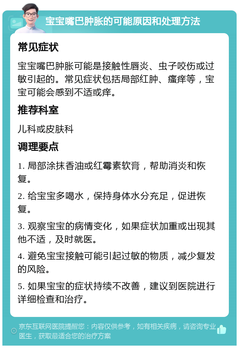 宝宝嘴巴肿胀的可能原因和处理方法 常见症状 宝宝嘴巴肿胀可能是接触性唇炎、虫子咬伤或过敏引起的。常见症状包括局部红肿、瘙痒等，宝宝可能会感到不适或痒。 推荐科室 儿科或皮肤科 调理要点 1. 局部涂抹香油或红霉素软膏，帮助消炎和恢复。 2. 给宝宝多喝水，保持身体水分充足，促进恢复。 3. 观察宝宝的病情变化，如果症状加重或出现其他不适，及时就医。 4. 避免宝宝接触可能引起过敏的物质，减少复发的风险。 5. 如果宝宝的症状持续不改善，建议到医院进行详细检查和治疗。