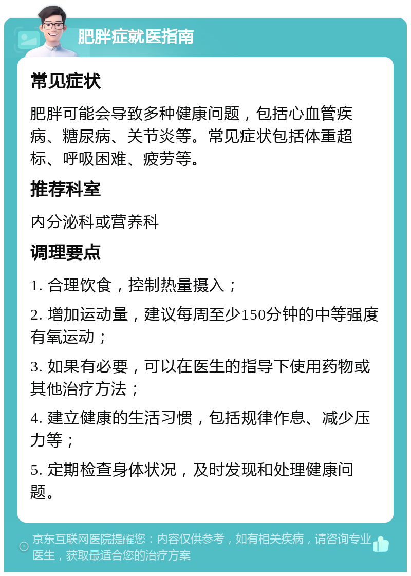 肥胖症就医指南 常见症状 肥胖可能会导致多种健康问题，包括心血管疾病、糖尿病、关节炎等。常见症状包括体重超标、呼吸困难、疲劳等。 推荐科室 内分泌科或营养科 调理要点 1. 合理饮食，控制热量摄入； 2. 增加运动量，建议每周至少150分钟的中等强度有氧运动； 3. 如果有必要，可以在医生的指导下使用药物或其他治疗方法； 4. 建立健康的生活习惯，包括规律作息、减少压力等； 5. 定期检查身体状况，及时发现和处理健康问题。