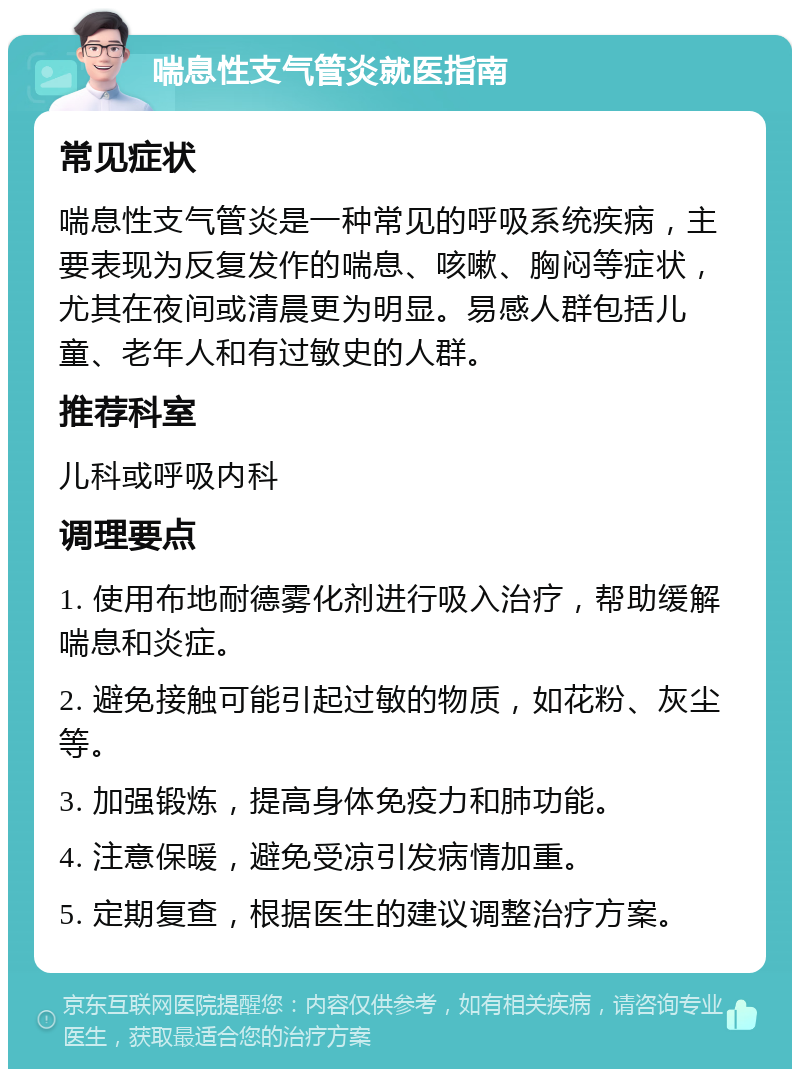 喘息性支气管炎就医指南 常见症状 喘息性支气管炎是一种常见的呼吸系统疾病，主要表现为反复发作的喘息、咳嗽、胸闷等症状，尤其在夜间或清晨更为明显。易感人群包括儿童、老年人和有过敏史的人群。 推荐科室 儿科或呼吸内科 调理要点 1. 使用布地耐德雾化剂进行吸入治疗，帮助缓解喘息和炎症。 2. 避免接触可能引起过敏的物质，如花粉、灰尘等。 3. 加强锻炼，提高身体免疫力和肺功能。 4. 注意保暖，避免受凉引发病情加重。 5. 定期复查，根据医生的建议调整治疗方案。