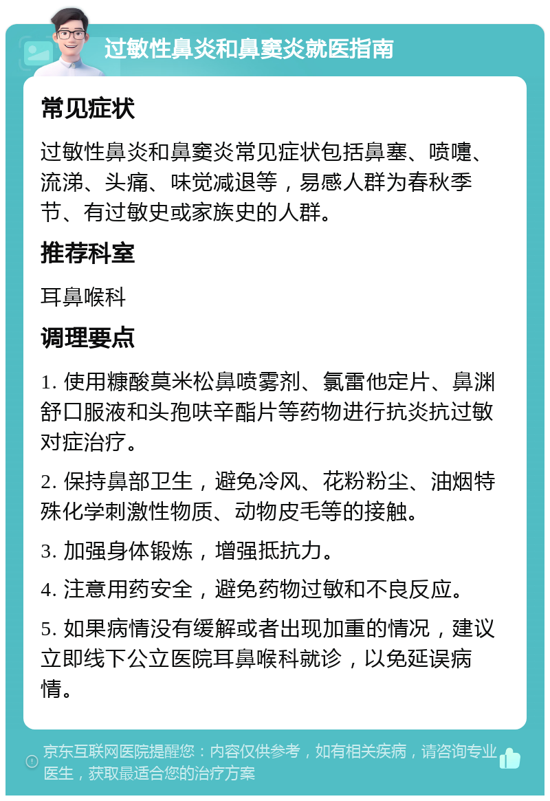 过敏性鼻炎和鼻窦炎就医指南 常见症状 过敏性鼻炎和鼻窦炎常见症状包括鼻塞、喷嚏、流涕、头痛、味觉减退等，易感人群为春秋季节、有过敏史或家族史的人群。 推荐科室 耳鼻喉科 调理要点 1. 使用糠酸莫米松鼻喷雾剂、氯雷他定片、鼻渊舒口服液和头孢呋辛酯片等药物进行抗炎抗过敏对症治疗。 2. 保持鼻部卫生，避免冷风、花粉粉尘、油烟特殊化学刺激性物质、动物皮毛等的接触。 3. 加强身体锻炼，增强抵抗力。 4. 注意用药安全，避免药物过敏和不良反应。 5. 如果病情没有缓解或者出现加重的情况，建议立即线下公立医院耳鼻喉科就诊，以免延误病情。