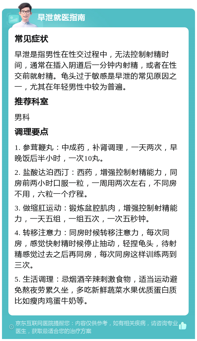 早泄就医指南 常见症状 早泄是指男性在性交过程中，无法控制射精时间，通常在插入阴道后一分钟内射精，或者在性交前就射精。龟头过于敏感是早泄的常见原因之一，尤其在年轻男性中较为普遍。 推荐科室 男科 调理要点 1. 参茸鞭丸：中成药，补肾调理，一天两次，早晚饭后半小时，一次10丸。 2. 盐酸达泊西汀：西药，增强控制射精能力，同房前两小时口服一粒，一周用两次左右，不同房不用，六粒一个疗程。 3. 做缩肛运动：锻炼盆腔肌肉，增强控制射精能力，一天五组，一组五次，一次五秒钟。 4. 转移注意力：同房时候转移注意力，每次同房，感觉快射精时候停止抽动，轻捏龟头，待射精感觉过去之后再同房，每次同房这样训练两到三次。 5. 生活调理：忌烟酒辛辣刺激食物，适当运动避免熬夜劳累久坐，多吃新鲜蔬菜水果优质蛋白质比如瘦肉鸡蛋牛奶等。