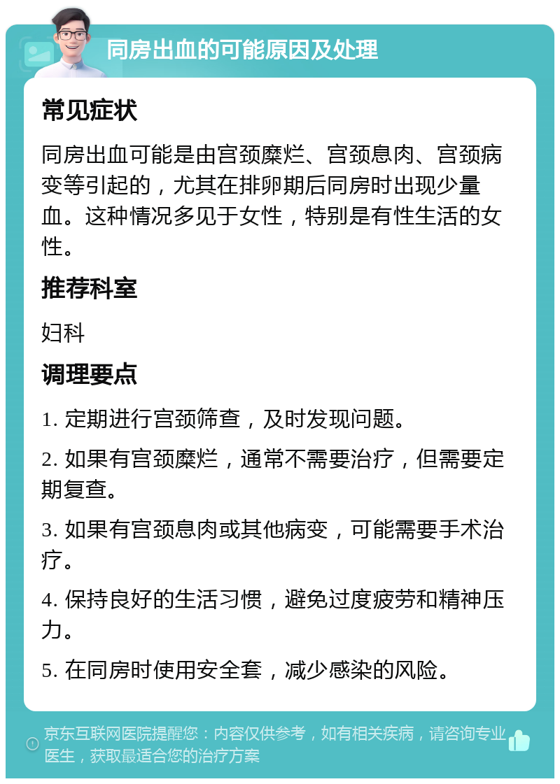 同房出血的可能原因及处理 常见症状 同房出血可能是由宫颈糜烂、宫颈息肉、宫颈病变等引起的，尤其在排卵期后同房时出现少量血。这种情况多见于女性，特别是有性生活的女性。 推荐科室 妇科 调理要点 1. 定期进行宫颈筛查，及时发现问题。 2. 如果有宫颈糜烂，通常不需要治疗，但需要定期复查。 3. 如果有宫颈息肉或其他病变，可能需要手术治疗。 4. 保持良好的生活习惯，避免过度疲劳和精神压力。 5. 在同房时使用安全套，减少感染的风险。