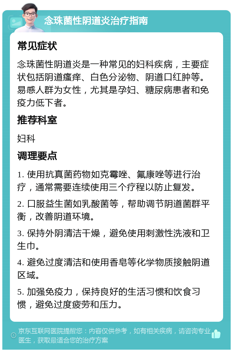 念珠菌性阴道炎治疗指南 常见症状 念珠菌性阴道炎是一种常见的妇科疾病，主要症状包括阴道瘙痒、白色分泌物、阴道口红肿等。易感人群为女性，尤其是孕妇、糖尿病患者和免疫力低下者。 推荐科室 妇科 调理要点 1. 使用抗真菌药物如克霉唑、氟康唑等进行治疗，通常需要连续使用三个疗程以防止复发。 2. 口服益生菌如乳酸菌等，帮助调节阴道菌群平衡，改善阴道环境。 3. 保持外阴清洁干燥，避免使用刺激性洗液和卫生巾。 4. 避免过度清洁和使用香皂等化学物质接触阴道区域。 5. 加强免疫力，保持良好的生活习惯和饮食习惯，避免过度疲劳和压力。