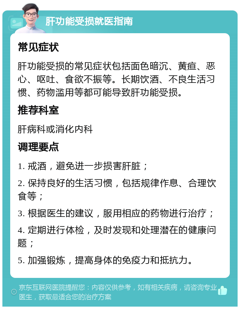 肝功能受损就医指南 常见症状 肝功能受损的常见症状包括面色暗沉、黄疸、恶心、呕吐、食欲不振等。长期饮酒、不良生活习惯、药物滥用等都可能导致肝功能受损。 推荐科室 肝病科或消化内科 调理要点 1. 戒酒，避免进一步损害肝脏； 2. 保持良好的生活习惯，包括规律作息、合理饮食等； 3. 根据医生的建议，服用相应的药物进行治疗； 4. 定期进行体检，及时发现和处理潜在的健康问题； 5. 加强锻炼，提高身体的免疫力和抵抗力。