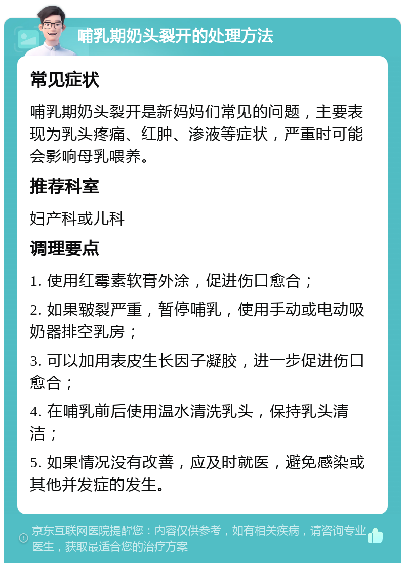 哺乳期奶头裂开的处理方法 常见症状 哺乳期奶头裂开是新妈妈们常见的问题，主要表现为乳头疼痛、红肿、渗液等症状，严重时可能会影响母乳喂养。 推荐科室 妇产科或儿科 调理要点 1. 使用红霉素软膏外涂，促进伤口愈合； 2. 如果皲裂严重，暂停哺乳，使用手动或电动吸奶器排空乳房； 3. 可以加用表皮生长因子凝胶，进一步促进伤口愈合； 4. 在哺乳前后使用温水清洗乳头，保持乳头清洁； 5. 如果情况没有改善，应及时就医，避免感染或其他并发症的发生。