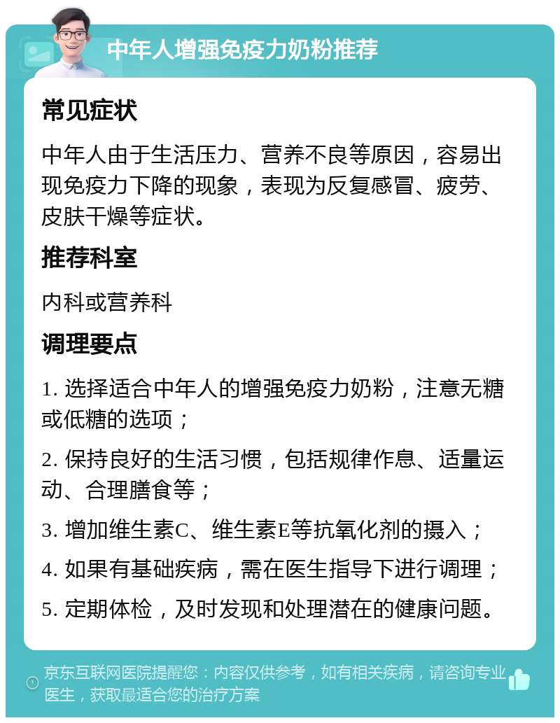 中年人增强免疫力奶粉推荐 常见症状 中年人由于生活压力、营养不良等原因，容易出现免疫力下降的现象，表现为反复感冒、疲劳、皮肤干燥等症状。 推荐科室 内科或营养科 调理要点 1. 选择适合中年人的增强免疫力奶粉，注意无糖或低糖的选项； 2. 保持良好的生活习惯，包括规律作息、适量运动、合理膳食等； 3. 增加维生素C、维生素E等抗氧化剂的摄入； 4. 如果有基础疾病，需在医生指导下进行调理； 5. 定期体检，及时发现和处理潜在的健康问题。