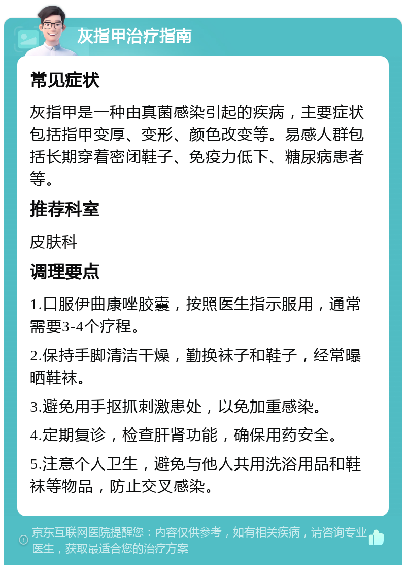 灰指甲治疗指南 常见症状 灰指甲是一种由真菌感染引起的疾病，主要症状包括指甲变厚、变形、颜色改变等。易感人群包括长期穿着密闭鞋子、免疫力低下、糖尿病患者等。 推荐科室 皮肤科 调理要点 1.口服伊曲康唑胶囊，按照医生指示服用，通常需要3-4个疗程。 2.保持手脚清洁干燥，勤换袜子和鞋子，经常曝晒鞋袜。 3.避免用手抠抓刺激患处，以免加重感染。 4.定期复诊，检查肝肾功能，确保用药安全。 5.注意个人卫生，避免与他人共用洗浴用品和鞋袜等物品，防止交叉感染。