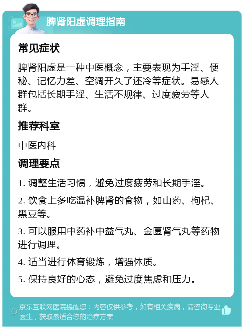 脾肾阳虚调理指南 常见症状 脾肾阳虚是一种中医概念，主要表现为手淫、便秘、记忆力差、空调开久了还冷等症状。易感人群包括长期手淫、生活不规律、过度疲劳等人群。 推荐科室 中医内科 调理要点 1. 调整生活习惯，避免过度疲劳和长期手淫。 2. 饮食上多吃温补脾肾的食物，如山药、枸杞、黑豆等。 3. 可以服用中药补中益气丸、金匮肾气丸等药物进行调理。 4. 适当进行体育锻炼，增强体质。 5. 保持良好的心态，避免过度焦虑和压力。