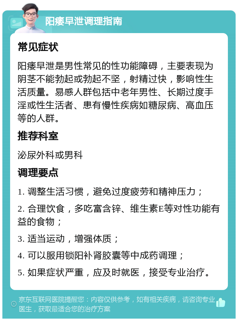 阳痿早泄调理指南 常见症状 阳痿早泄是男性常见的性功能障碍，主要表现为阴茎不能勃起或勃起不坚，射精过快，影响性生活质量。易感人群包括中老年男性、长期过度手淫或性生活者、患有慢性疾病如糖尿病、高血压等的人群。 推荐科室 泌尿外科或男科 调理要点 1. 调整生活习惯，避免过度疲劳和精神压力； 2. 合理饮食，多吃富含锌、维生素E等对性功能有益的食物； 3. 适当运动，增强体质； 4. 可以服用锁阳补肾胶囊等中成药调理； 5. 如果症状严重，应及时就医，接受专业治疗。