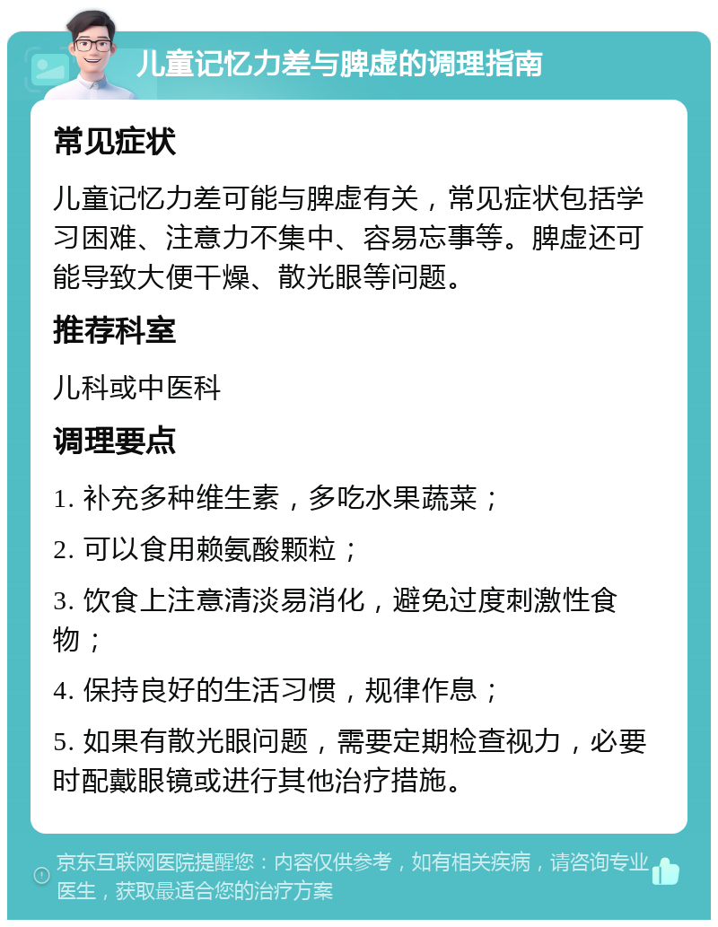 儿童记忆力差与脾虚的调理指南 常见症状 儿童记忆力差可能与脾虚有关，常见症状包括学习困难、注意力不集中、容易忘事等。脾虚还可能导致大便干燥、散光眼等问题。 推荐科室 儿科或中医科 调理要点 1. 补充多种维生素，多吃水果蔬菜； 2. 可以食用赖氨酸颗粒； 3. 饮食上注意清淡易消化，避免过度刺激性食物； 4. 保持良好的生活习惯，规律作息； 5. 如果有散光眼问题，需要定期检查视力，必要时配戴眼镜或进行其他治疗措施。